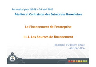 Formation pour l’IBGE – 26 avril 2012
  Réalités et Contraintes des Entreprises Bruxelloises



           Le Financement de l’entreprise

          III.1. Les Sources de financement

                                        Rodolphe d’Udekem d’Acoz
                                                    ABE-BAO-BEA
 
