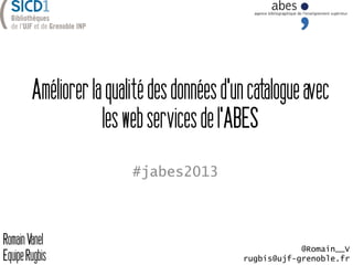 Améliorerlaqualitédesdonnéesd'uncatalogueavec
leswebservicesdel'ABES
#jabes2013
RomainVanel
EquipeRugbis
@Romain__V
rugbis@ujf-grenoble.fr
 