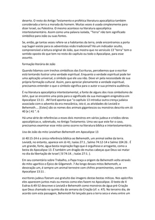 deserto. O resto do Antigo Testamento e profética literatura apocalíptica também
considerada a terra a morada do homem. Muitas vezes é usada simplesmente para
dizer Israel, ou Palestina. O mesmo acontece na literatura apocalíptica
intertestamentário. Assim como uma palavra isolada, "Terra" não tem significado
simbólico para João ou suas fontes.

Se, então, ge tantas vezes refere-se a habitantes da terra, onde encontramos a porta
sup Sugeri existe para os adventistas visão tradicional? Há um indicador oculto,
compreensível a leitura original de João, que mostra que no versículo 13 "terra" tem o
sentido oposto do que tem no resto do capítulo ou todo o Apocalipse, para esse
assunto.

formação literária de João

Quando lidamos com trechos simbólicos das Escrituras, percebemos que o escritor
está tentando ilustrar uma verdade espiritual. Enquanto a verdade espiritual pode ter
uma aplicação universal, o símbolo que ele usa não. Deve vir pela necessidade de sua
própria formação cultural. Assim, para apreciar plenamente a verdade espiritual,
precisamos entender o que o símbolo significa para o autor e sua primeira audiência.

É na literatura apocalíptica intertestamental, a fonte de alguns dos ricos simbolismo de
John, que se encontre uma pista para o significado da sua mensagem enigmática em
Apocalipse 13:11 . JM Ford aponta que "o capítulo 13 introduz outra crença judaica
associada com o advento da era messiânica, isto é, as atividades do Leviatã e
Behemoth.... [Estes] são os nomes dos animais gigantescos ou monstros descrito em Jó
40 [e ] 41 ". 6

Há uma série de referências a esses dois monstros em vários judeus e cristãos obras
apocalípticas e, sobretudo, no Antigo Testamento. Uma vez que este for o caso,
precisamos examinar esse mito como ocorre na literatura bíblica e intertestamentário.

Uso de João do mito Leviathan-Behemoth em Apocalipse 13

Jó 40:15-24 é a única referência bíblica ao Behemoth, um animal oxlike da terra.
Leviatã, no entanto, aparece em Jó 41; Isaías 27:1 , Salmo 74:12-14 e Salmo 104:26 . É
um grande, forte, água besta respiração fogo que é orgulhoso e arrogante, como a
besta do Apocalipse 13. É também um dragão de muitas cabeças que Deus vai matar
no dia da libertação de Israel ( Sl 74:14. ; Isaías 27:1. ).

Em seu comentário sobre Trabalho, o Papa traça a origem da Behemoth volta através
do mito ugarítico o Épico de Gilgamesh. 7 Ao longo desses mitos Behemoth, a
devoração um, é sempre um animal terrestre com chifres proeminentes, como em
Apocalipse 13:11 .

escritores judeus fizeram uso gratuito das imagens destas bestas míticas. Nos apócrifos
eles aparecem juntos mais ou menos como eles fazem no Apocalipse. O texto de 4
Esdras 6:49-52 descreve o Leviatã e Behemoth como monstros de água pré-Criação
que Deus chamado no quinto dia da semana da Criação (cf. v. 47). No terceiro dia, de
acordo com esta passagem, Behemoth foi lançado para a terra seca e viveu entre um
 