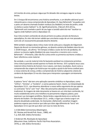 mil montes de areia, porque a água que foi deixada não conseguiu segurar as duas
bestas.

Em 1 Enoque 60 encontramos uma história semelhante, e um detalhe adicional que é
relevante para a nossa compreensão de Apocalipse 13. Aqui Behemoth "ocupados com
o peito um deserto chamado Duidain resíduos [ou Deddain] no leste do jardim, onde
os eleitos e justos habitam" (v. 8). Significativamente, 2 Baruch 29:4 afirma,
"Behemoth será revelada a partir de seu lugar e Leviatã subirá do mar" localizar os
lugares onde habitam como o Apocalipse 13.

Esse mito era bem conhecido do século primeiro os judeus através da literatura
apocalíptica, 8 e eles não teriam sabido que uma besta surgiu de um mar povoado e
outro de um escassamente povoada deserto distante.

Milik também vestígios desta mítica mate rial de volta para a Epopéia de Gilgamesh.
Depois de discutir as montanhas gêmeas, eo deserto sombrio de Deddain descrito em
1 10:04 Enoque , ele afirma: "Em tempos cristãos o autor do livro de parábolas, foi
colocar na mesma região (Deddain) do sexo masculino o monstro com o nome
Behemoth ". 9 Portanto, João não foi o único entre os primeiros escritores cristãos a
fazer referência a este material.

Na verdade, o uso de material mito foi bastante aceitável no cristianismo primitivo.
Uma criatura parecida Leviatã aparece no Pastor de Hermas. 10 E o próprio Jesus usou
material mítico-história do homem rico e Lázaro, com bons resultados. Assim como a
compreensão das origens da história que nos ajuda a ajustá-lo de forma credível para
o nosso sistema de crença, então a compreensão da história subjacente a besta de
cordeiro do Apocalipse 13 nos dá a base para interpretar a passagem corretamente.

Conclusão

A palavra "terra" não tem uma aplicação coerente simbólica no Apocalipse, como
"chifres", "Estrelas", o "Cordeiro", e outras palavras fazem. Assim, na interpretação de
Apocalipse 13:11 , que devemos abandonar o nosso velho argumento de que apenas
os contrastes "terra" com "mar". Mas não precisamos abandonar nossa posição
tradicional. As imagens de João claramente se baseia em um mito bem conhecido, há
muito estabelecida como uma metáfora no pensamento religioso judaico, para
expressar sua mensagem profética. Nesta lenda a segunda besta era o senhor do
deserto de Duidain. Em Apocalipse 13:11 , então, o lugar que a besta surge é um
deserto desabitado acidentada. Só chamando o Behemoth, Leviathan imagem
podemos esperar para mostrar que João quis dizer algo diferente de "terra" em
Apocalipse 13:11 que ele quis dizer com isso no resto do livro.

1 A SDA Bible Commentary (Washington,
DC: Review and Herald Pub. Assoc., 1980), vol.
7, p. 819, 820. (Itálico fornecida.)

2 Andersen RA, Revelação do Apocalipse
(Mountain View, Califórnia: Pacific Pub Press Association..
1974), p. 138. (Itálico fornecida.)
 