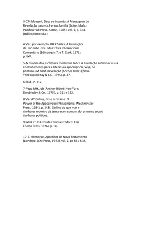 3 CM Maxwell, Deus se importa: A Mensagem de
Revelação para você e sua família (Boise, Idaho:
Pacífico Pub Press. Assoc., 1985), vol. 2, p. 341.
(Itálico fornecida.)


4 Ver, por exemplo, RH Charles, A Revelação
de São João , vol. I da Crítica Internacional
Comentário (Edinburgh: T. e T. Clark, 1971),
p. IxV.

5 A maioria dos escritores modernos sobre a Revelação sublinhar a sua
endividamento para a literatura apocalíptica. Veja, no
postura, JM Ford, Revelação (Anchor Bible) (Nova
York Doubleday & Co., 1975), p. 27.

6 Ibid., P. 217.

7 Papa MH, Job (Anchor Bible) (New York:
Doubleday & Co., 1975), p. 321 e 322.

8 Ver AY Collins, Crise e catarse: O
Power of the Apocalypse (Philadelphia: Westminster
Press, 1984), p. 148f. Collins diz que mar e
símbolos monstro da terra eram comuns do primeiro século
símbolos políticos.

9 Milik JT, O Livro de Enoque (Oxford: Clar
Endon Press, 1976), p. 30.


10 E. Hennecke, Apócrifos do Novo Testamento
(Londres: SCM Press, 1973), vol. 2, pp 631-638.
 