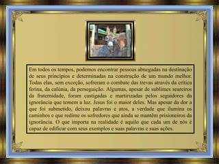 Em todos os tempos, podemos encontrar pessoas abnegadas na destinação
de seus princípios e determinadas na construção de um mundo melhor.
Todas elas, sem exceção, sofreram o combate das trevas através da crítica
ferina, da calúnia, da perseguição. Algumas, apesar de sublimes seareiros
da fraternidade, foram castigadas e martirizadas pelos seguidores da
ignorância que temem a luz. Jesus foi o maior deles. Mas apesar da dor a
que foi submetido, deixou palavras e atos, a verdade que ilumina os
caminhos e que redime os sofredores que ainda se mantêm prisioneiros da
ignorância. O que importa na realidade é aquilo que cada um de nós é
capaz de edificar com seus exemplos e suas palavras e suas ações.

 