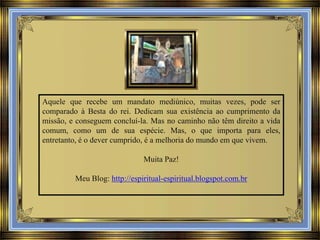Aquele que recebe um mandato mediúnico, muitas vezes, pode ser
comparado à Besta do rei. Dedicam sua existência ao cumprimento da
missão, e conseguem concluí-la. Mas no caminho não têm direito a vida
comum, como um de sua espécie. Mas, o que importa para eles,
entretanto, é o dever cumprido, é a melhoria do mundo em que vivem.

Muita Paz!
Meu Blog: http://espiritual-espiritual.blogspot.com.br

 