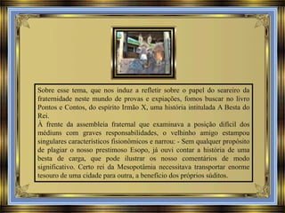 Sobre esse tema, que nos induz a refletir sobre o papel do seareiro da
fraternidade neste mundo de provas e expiações, fomos buscar no livro
Pontos e Contos, do espírito Irmão X, uma história intitulada A Besta do
Rei.
À frente da assembleia fraternal que examinava a posição difícil dos
médiuns com graves responsabilidades, o velhinho amigo estampou
singulares característicos fisionômicos e narrou: - Sem qualquer propósito
de plagiar o nosso prestimoso Esopo, já ouvi contar a história de uma
besta de carga, que pode ilustrar os nosso comentários de modo
significativo. Certo rei da Mesopotâmia necessitava transportar enorme
tesouro de uma cidade para outra, a benefício dos próprios súditos.

 