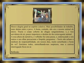 Houve alegria geral no espírito coletivo. Mais possibilidades de trabalho,
mais ânimo entre o povo. A besta, contudo, não era o mesmo animal do
início. Trazia o corpo coberto de chagas sanguinolentas. (...) Aos
servidores do rei, pouco importava o destino de tão extravagante animal.
A essa altura da narrativa, o velhinho fez uma pausa, e, endereçando a nós
outros o seu olhar percuciente e límpido, perguntou: - Vocês não acham o
médium de responsabilidade, em nossos dias, muito semelhante a besta
do rei? Sorrimos todos, entreolhando-nos surpresos, mas a curiosa
interrogação ficou no ar.
Reflexão:

 