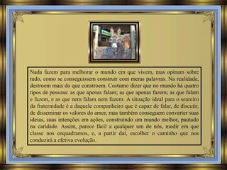 Nada fazem para melhorar o mundo em que vivem, mas opinam sobre
tudo, como se conseguissem construir com meras palavras. Na realidade,
destroem mais do que constroem. Costumo dizer que no mundo há quatro
tipos de pessoas: as que apenas falam; as que apenas fazem; as que falam
e fazem, e as que nem falam nem fazem. A situação ideal para o seareiro
da fraternidade é a daquele companheiro que é capaz de falar, de discutir,
de disseminar os valores do amor, mas também conseguem converter suas
ideias, suas intenções em ações, construindo um mundo melhor, pautado
na caridade. Assim, parece fácil a qualquer um de nós, medir em que
classe nos enquadramos, e, a partir daí, escolher o caminho que nos
conduzirá a efetiva evolução.

 
