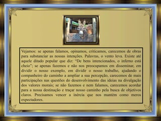 Vejamos: se apenas falamos, opinamos, criticamos, carecemos de obras
para substanciar as nossas intenções. Palavras, o vento leva. Existe até
aquele ditado popular que diz: “De bens intencionados, o inferno está
cheio”; se apenas fazemos e não nos preocupamos em disseminar, em
dividir o nosso exemplo, em dividir o nosso trabalho, ajudando o
companheiro do caminho a ampliar a sua percepção, carecemos de mais
participações nas questões do desenvolvimento das ideias na divulgação
dos valores morais; se não fazemos e nem falamos, carecemos acordar
para a nossa destinação e traçar nosso caminho pela busca de objetivos
claros. Precisamos vencer a inércia que nos mantém como meros
expectadores.

 