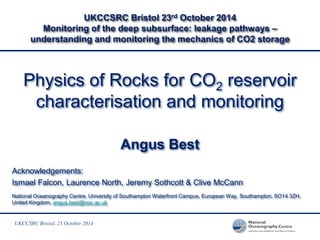 UKCCSRC Bristol, 23 October 2014 
UKCCSRC Bristol 23rd October 2014 Monitoring of the deep subsurface: leakage pathways – understanding and monitoring the mechanics of CO2 storage 
Physics of Rocks for CO2 reservoir characterisation and monitoring 
Angus Best 
Acknowledgements: 
Ismael Falcon, Laurence North, Jeremy Sothcott & Clive McCann 
National Oceanography Centre, University of Southampton Waterfront Campus, European Way, Southampton, SO14 3ZH, United Kingdom, angus.best@noc.ac.uk 
 