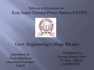 Welcome to Presentation on
Kota Super Thermal Power Station (KSTPS)
Submitted by : -
Naveen Kumar Saini
7th Sem., EI&CE
(11EEBEI037)
Govt. Engineering College Bikaner
Submitted to:
Pooja Bhardwaj
(Assistant Processor)
EI&CE
 