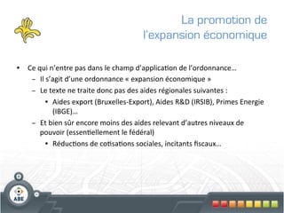 La promotion de
                                                       l’expansion économique

•  Ce	
  qui	
  n’entre	
  pas	
  dans	
  le	
  champ	
  d’applica?on	
  de	
  l’ordonnance…	
  
     –  Il	
  s’agit	
  d’une	
  ordonnance	
  «	
  expansion	
  économique	
  »	
  
     –  Le	
  texte	
  ne	
  traite	
  donc	
  pas	
  des	
  aides	
  régionales	
  suivantes	
  :	
  
             •  Aides	
  export	
  (Bruxelles-­‐Export),	
  Aides	
  R&D	
  (IRSIB),	
  Primes	
  Energie	
  
                 (IBGE)… 	
  	
  
     –  Et	
  bien	
  sûr	
  encore	
  moins	
  des	
  aides	
  relevant	
  d’autres	
  niveaux	
  de	
  
          pouvoir	
  (essen?ellement	
  le	
  fédéral)	
  
             •  Réduc?ons	
  de	
  co?sa?ons	
  sociales,	
  incitants	
  ﬁscaux…	
  
	
  
 