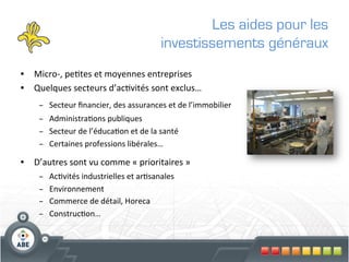 Les aides pour les
                                                          investissements généraux
•  Micro-­‐,	
  pe?tes	
  et	
  moyennes	
  entreprises	
  
•  Quelques	
  secteurs	
  d’ac?vités	
  sont	
  exclus…	
  
      –  Secteur	
  ﬁnancier,	
  des	
  assurances	
  et	
  de	
  l’immobilier	
  
      –  Administra?ons	
  publiques	
  
      –  Secteur	
  de	
  l’éduca?on	
  et	
  de	
  la	
  santé	
  
      –  Certaines	
  professions	
  libérales…	
  

•  D’autres	
  sont	
  vu	
  comme	
  «	
  prioritaires	
  »	
  
      –    Ac?vités	
  industrielles	
  et	
  ar?sanales	
  
      –    Environnement	
  
      –    Commerce	
  de	
  détail,	
  Horeca	
  
      –    Construc?on…	
  
                                                               	
  
 