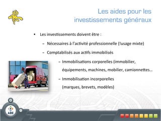 Les aides pour les
                              investissements généraux
•  Les	
  inves?ssements	
  doivent	
  être	
  :	
  

      –  Nécessaires	
  à	
  l’ac?vité	
  professionnelle	
  (!usage	
  mixte)	
  

      –  Comptabilisés	
  aux	
  ac?fs	
  immobilisés	
  

                  –  Immobilisa?ons	
  corporelles	
  (immobilier,	
  
                     équipements,	
  machines,	
  mobilier,	
  camionneges…	
  

                  –  Immobilisa?on	
  incorporelles	
  	
  
                     (marques,	
  brevets,	
  modèles)	
  
 