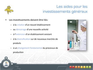 Les aides pour les
                                                       investissements généraux
•  Les	
  inves?ssements	
  doivent	
  être	
  liés:	
  
      –  à	
  la	
  créa?on	
  d’un	
  nouvel	
  établissement	
  

      –  au	
  démarrage	
  d’une	
  nouvelle	
  ac?vité	
  

      –  à	
  l’extension	
  d’un	
  établissement	
  existant	
  

      –  à	
  la	
  diversiﬁca?on	
  sur	
  de	
  nouveaux	
  marchés	
  de	
  
          produits	
  

      –  à	
  un	
  changement	
  fondamental	
  du	
  processus	
  de	
  
          produc?on	
  	
  
 