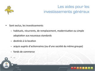 Les aides pour les
                                                  investissements généraux


•  Sont	
  exclus,	
  les	
  inves?ssements	
  	
  

      –  habituels,	
  récurrents,	
  de	
  remplacement,	
  modernisa?on	
  ou	
  simple	
  
          adapta?on	
  aux	
  nouveaux	
  standards	
  

      –  des?nés	
  à	
  la	
  loca?on	
  

      –  acquis	
  auprès	
  d’ac?onnaires	
  (ou	
  d’une	
  société	
  du	
  même	
  groupe)	
  

      –  fonds	
  de	
  commerce	
  

      –  …	
  
 