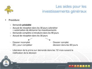 Les aides pour les
                                                       investissements généraux

•  Procédure	
  
    –  Demande	
  préalable	
  
    –  Accusé	
  de	
  récep?on	
  dans	
  les	
  30	
  jours	
  calendrier	
  	
  
       =	
  autorisa?on	
  de	
  démarrer	
  les	
  inves?ssements	
  
    –  Demande	
  complète	
  à	
  introduire	
  dans	
  les	
  90	
  jours	
  
    –  Accusé	
  de	
  récep?on	
  dans	
  les	
  30	
  jours	
  
           	
  

    –  Dossier incomplet                                            –  Dossier complet
       30 j. pour compléter                                            décision dans les 90 jours

    –  Libération de la prime sur demande dans les 12 mois suivant la
       notification de la décision
 