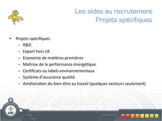 Les aides au recrutement
                                                      Projets spécifiques

•  Projets	
  spéciﬁques	
  
    –  R&D	
  
    –  Export	
  hors	
  UE	
  
    –  Economie	
  de	
  ma?ères	
  premières	
  
    –  Maîtrise	
  de	
  la	
  performance	
  énergé?que	
  
    –  Cer?ﬁcats	
  ou	
  labels	
  environnementaux	
  
    –  Système	
  d’assurance	
  qualité	
  
    –  Améliora?on	
  du	
  bien-­‐être	
  au	
  travail	
  (quelques	
  secteurs	
  seulement)	
  
 