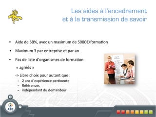 Les aides à l’encadrement
                                                     et à la transmission de savoir


•  Aide	
  de	
  50%,	
  avec	
  un	
  maximum	
  de	
  5000€/forma?on	
  

•  Maximum	
  3	
  par	
  entreprise	
  et	
  par	
  an	
  

•  Pas	
  de	
  liste	
  d’organismes	
  de	
  forma?on	
  
    	
  «	
  agréés	
  »	
  	
  
    -­‐>	
  Libre	
  choix	
  pour	
  autant	
  que	
  :	
  	
  
      –  2	
  ans	
  d’expérience	
  per?nente	
  
      –  Références	
  
      –  indépendant	
  du	
  demandeur	
  
 