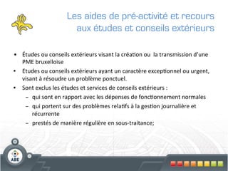 Les aides de pré-activité et recours
                                aux études et conseils extérieurs

•  Études	
  ou	
  conseils	
  extérieurs	
  visant	
  la	
  créa?on	
  ou	
  	
  la	
  transmission	
  d’une	
  
   PME	
  bruxelloise	
  
•  Etudes	
  ou	
  conseils	
  extérieurs	
  ayant	
  un	
  caractère	
  excep?onnel	
  ou	
  urgent,	
  
   visant	
  à	
  résoudre	
  un	
  problème	
  ponctuel.	
  	
  
•  Sont	
  exclus	
  les	
  études	
  et	
  services	
  de	
  conseils	
  extérieurs	
  :	
  
    –  qui	
  sont	
  en	
  rapport	
  avec	
  les	
  dépenses	
  de	
  fonc?onnement	
  normales	
  
    –  qui	
  portent	
  sur	
  des	
  problèmes	
  rela?fs	
  à	
  la	
  ges?on	
  journalière	
  et	
  
       récurrente	
  
    –  prestés	
  de	
  manière	
  régulière	
  en	
  sous-­‐traitance;	
  
      	
  
 