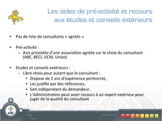 Les aides de pré-activité et recours
                                   aux études et conseils extérieurs

•  Pas	
  de	
  liste	
  de	
  consultants	
  «	
  agréés	
  »	
  

•  Pré-­‐ac?vité	
  :	
  	
  
    –  Avis	
  préalable	
  d’une	
  associa?on	
  agréée	
  sur	
  le	
  choix	
  du	
  consultant	
  
        (ABE,	
  BECI,	
  UCM,	
  Unizo)	
  

•  Etudes	
  et	
  conseils	
  extérieurs	
  :	
  
    –  Libre	
  choix	
  pour	
  autant	
  que	
  le	
  consultant	
  :	
  
         •  Dispose	
  de	
  2	
  ans	
  d’expérience	
  per?nente,	
  
         •  Les	
  jus?ﬁe	
  par	
  des	
  références,	
  
         •  Soit	
  indépendant	
  du	
  demandeur.	
  
         •  L’Administra?on	
  peut	
  avoir	
  recours	
  à	
  un	
  expert	
  extérieur	
  pour	
  
             juger	
  de	
  la	
  qualité	
  du	
  consultant	
  
 