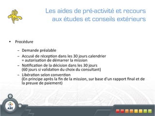 Les aides de pré-activité et recours
                                   aux études et conseils extérieurs


•  Procédure	
  

       –  Demande	
  préalable	
  
       –  Accusé	
  de	
  récep?on	
  dans	
  les	
  30	
  jours	
  calendrier	
  	
  
          =	
  autorisa?on	
  de	
  démarrer	
  la	
  mission	
  
       –  No?ﬁca?on	
  de	
  la	
  décision	
  dans	
  les	
  30	
  jours	
  	
  
          (60	
  jours	
  si	
  valida?on	
  du	
  choix	
  du	
  consultant)	
  
       –  Libéra?on	
  selon	
  conven?on	
  	
  
          (En	
  principe	
  après	
  la	
  ﬁn	
  de	
  la	
  mission,	
  sur	
  base	
  d’un	
  rapport	
  ﬁnal	
  et	
  de	
  
          la	
  preuve	
  de	
  paiement)	
  
	
  
 