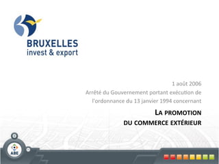 1	
  août	
  2006	
  
Arrêté	
  du	
  Gouvernement	
  portant	
  exécu?on	
  de         	
  
  	
  l'ordonnance	
  du	
  13	
  janvier	
  1994	
  concernant   	
  

                                LA	
  PROMOTION 	
  
                      DU	
  COMMERCE	
  EXTÉRIEUR
                                                	
  
 