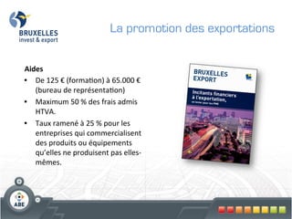 La promotion des exportations

	
  
Aides	
  
•  De	
  125	
  €	
  (forma?on)	
  à	
  65.000	
  €	
  
     (bureau	
  de	
  représenta?on)	
  	
  
•  Maximum	
  50	
  %	
  des	
  frais	
  admis	
  
     HTVA.	
  
•  Taux	
  ramené	
  à	
  25	
  %	
  pour	
  les	
  
     entreprises	
  qui	
  commercialisent	
  
     des	
  produits	
  ou	
  équipements	
  
     qu’elles	
  ne	
  produisent	
  pas	
  elles-­‐
     mêmes.	
  
	
  
 