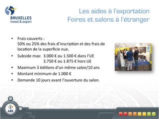 Les aides à l’exportation
                                                    Foires et salons à l’étranger

•  Frais	
  couverts	
  :	
   	
  	
  
     50%	
  ou	
  25%	
  des	
  frais	
  d’inscrip?on	
  et	
  des	
  frais	
  de	
  
     loca?on	
  de	
  la	
  superﬁcie	
  nue.	
  	
  
	
  
•  Subside	
  max: 	
  3.000	
  €	
  ou	
  1.500	
  €	
  dans	
  l’UE 	
              	
  
      	
    	
     	
      	
  3.750	
  €	
  ou	
  1.875	
  €	
  hors	
  UE	
  
•  Maximum	
  3	
  édi?ons	
  d’un	
  même	
  salon/10	
  ans 	
  	
  
•  Montant	
  minimum	
  de	
  1.000	
  €	
  	
  
•  Demande	
  10	
  jours	
  avant	
  l’ouverture	
  du	
  salon.	
  
 