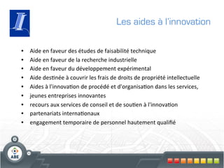 Les aides à l’innovation

•    Aide	
  en	
  faveur	
  des	
  études	
  de	
  faisabilité	
  technique	
  
•    Aide	
  en	
  faveur	
  de	
  la	
  recherche	
  industrielle	
  
•    Aide	
  en	
  faveur	
  du	
  développement	
  expérimental	
  
•    Aide	
  des?née	
  à	
  couvrir	
  les	
  frais	
  de	
  droits	
  de	
  propriété	
  intellectuelle	
  
•    Aides	
  à	
  l'innova?on	
  de	
  procédé	
  et	
  d'organisa?on	
  dans	
  les	
  services,	
  
•    jeunes	
  entreprises	
  innovantes	
  
•    recours	
  aux	
  services	
  de	
  conseil	
  et	
  de	
  sou?en	
  à	
  l'innova?on	
  
•    partenariats	
  interna?onaux	
  
•    engagement	
  temporaire	
  de	
  personnel	
  hautement	
  qualiﬁé	
  
 