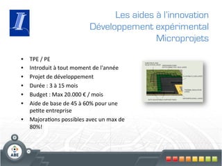Les aides à l’innovation
                                         Développement expérimental
                                                         Microprojets

•  TPE	
  /	
  PE	
  
•  Introduit	
  à	
  tout	
  moment	
  de	
  l'année	
  	
  
•  Projet	
  de	
  développement	
  
•  Durée	
  :	
  3	
  à	
  15	
  mois	
  
•  Budget	
  :	
  Max	
  20.000	
  €	
  /	
  mois	
  
•  Aide	
  de	
  base	
  de	
  45	
  à	
  60%	
  pour	
  une	
  
   pe?te	
  entreprise	
  
•  Majora?ons	
  possibles	
  avec	
  un	
  max	
  de	
  
   80%!	
  
 