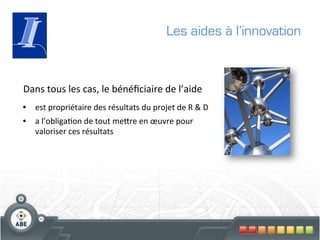 Les aides à l’innovation



Dans	
  tous	
  les	
  cas,	
  le	
  bénéﬁciaire	
  de	
  l’aide	
  	
  
•  est	
  propriétaire	
  des	
  résultats	
  du	
  projet	
  de	
  R	
  &	
  D	
  
•  a	
  l’obliga?on	
  de	
  tout	
  megre	
  en	
  œuvre	
  pour	
  
     valoriser	
  ces	
  résultats	
  
	
  
 