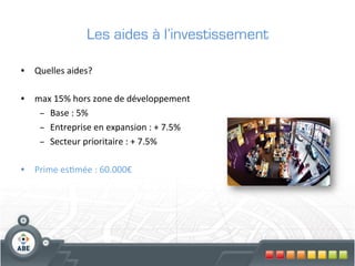 Les aides à l’investissement

•  Quelles	
  aides?	
  

•  max	
  15%	
  hors	
  zone	
  de	
  développement	
  
    –  Base	
  :	
  5%	
  
    –  Entreprise	
  en	
  expansion	
  :	
  +	
  7.5%	
  
    –  Secteur	
  prioritaire	
  :	
  +	
  7.5%	
  

•  Prime	
  es?mée	
  :	
  60.000€	
  
 