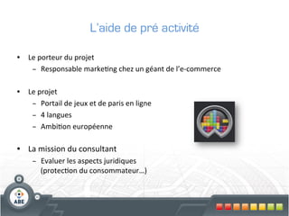 L’aide de pré activité

•  Le	
  porteur	
  du	
  projet	
  
    –  Responsable	
  marke?ng	
  chez	
  un	
  géant	
  de	
  l’e-­‐commerce	
  

•  Le	
  projet	
  
    –  Portail	
  de	
  jeux	
  et	
  de	
  paris	
  en	
  ligne	
  
    –  4	
  langues	
  
    –  Ambi?on	
  européenne	
  

•  La	
  mission	
  du	
  consultant	
  
       –  Evaluer	
  les	
  aspects	
  juridiques	
  	
  	
  
          (protec?on	
  du	
  consommateur…)	
  
 