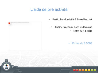 L’aide de pré activité

                                                                                                •  Par?culier	
  domicilié	
  à	
  Bruxelles…	
  ok	
  
La partie de l'image avec l'ID de relation rId2 n'a pas été trouvée dans le ﬁchier.




                                                                                                                                                	
  
                                                                                                   •  Cabinet	
  reconnu	
  dans	
  le	
  domaine
                                                                                                                      •  Oﬀre	
  de	
  13.000€   	
  



                                                                                                                         •  Prime	
  de	
  6.500€	
  
 