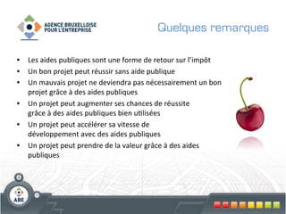 Quelques remarques

•  Les	
  aides	
  publiques	
  sont	
  une	
  forme	
  de	
  retour	
  sur	
  l’impôt	
  
•  Un	
  bon	
  projet	
  peut	
  réussir	
  sans	
  aide	
  publique	
  	
  
•  Un	
  mauvais	
  projet	
  ne	
  deviendra	
  pas	
  nécessairement	
  un	
  bon	
  
   projet	
  grâce	
  à	
  des	
  aides	
  publiques	
  
•  Un	
  projet	
  peut	
  augmenter	
  ses	
  chances	
  de	
  réussite	
  	
  
   grâce	
  à	
  des	
  aides	
  publiques	
  bien	
  u?lisées	
  
•  Un	
  projet	
  peut	
  accélérer	
  sa	
  vitesse	
  de	
  	
  
   développement	
  avec	
  des	
  aides	
  publiques	
  
•  Un	
  projet	
  peut	
  prendre	
  de	
  la	
  valeur	
  grâce	
  à	
  des	
  aides	
  
   publiques	
  
 