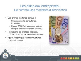 Les aides aux entreprises…
          De nombreuses modalités d’intervention

•  Les primes « à fonds perdus »
    –  Investissements, consultance,
       formation…
    –  Export, R&D, Environnement (primes
       énergie, embellissement de façades)…
•  Réductions de charges sociales,
   crédits d’impôts, exonérations fiscales…
•  Appui « logistique » : infrastructures
   d’accueil, conseil…
 
