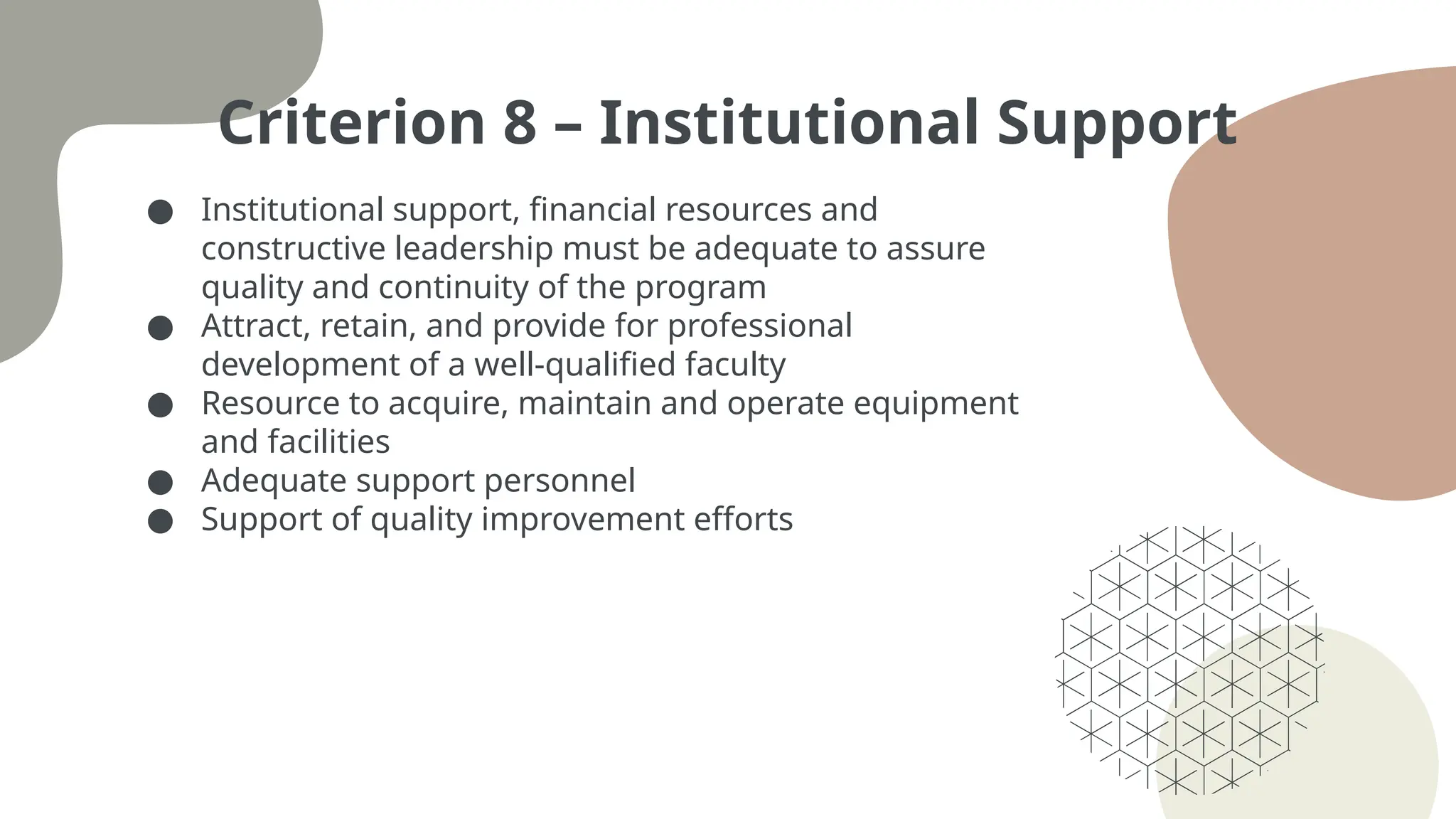 Criterion 8 – Institutional Support
● Institutional support, financial resources and
constructive leadership must be adequate to assure
quality and continuity of the program
● Attract, retain, and provide for professional
development of a well-qualified faculty
● Resource to acquire, maintain and operate equipment
and facilities
● Adequate support personnel
● Support of quality improvement efforts
 
