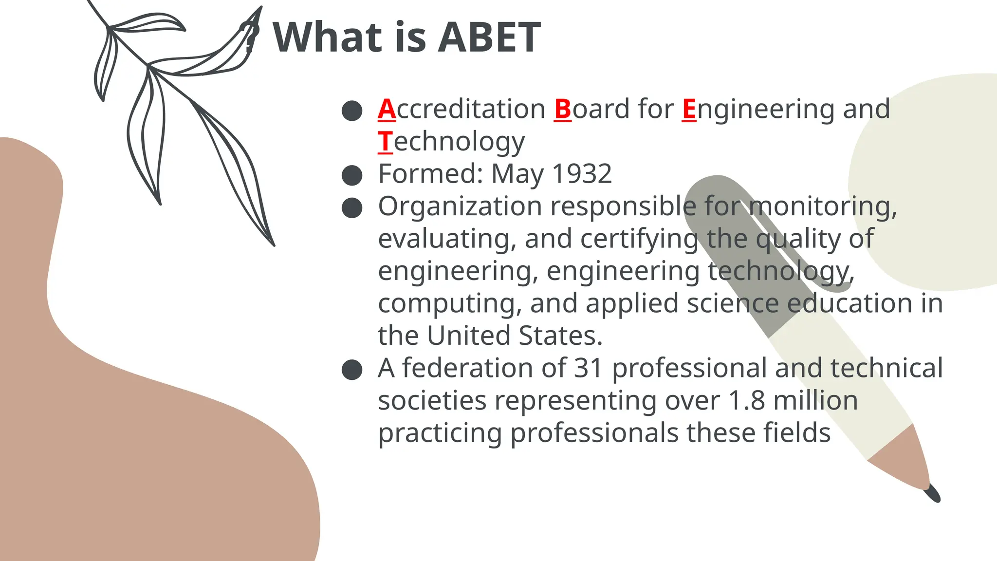 What is ABET
?
● Accreditation Board for Engineering and
Technology
● Formed: May 1932
● Organization responsible for monitoring,
evaluating, and certifying the quality of
engineering, engineering technology,
computing, and applied science education in
the United States.
● A federation of 31 professional and technical
societies representing over 1.8 million
practicing professionals these fields
 