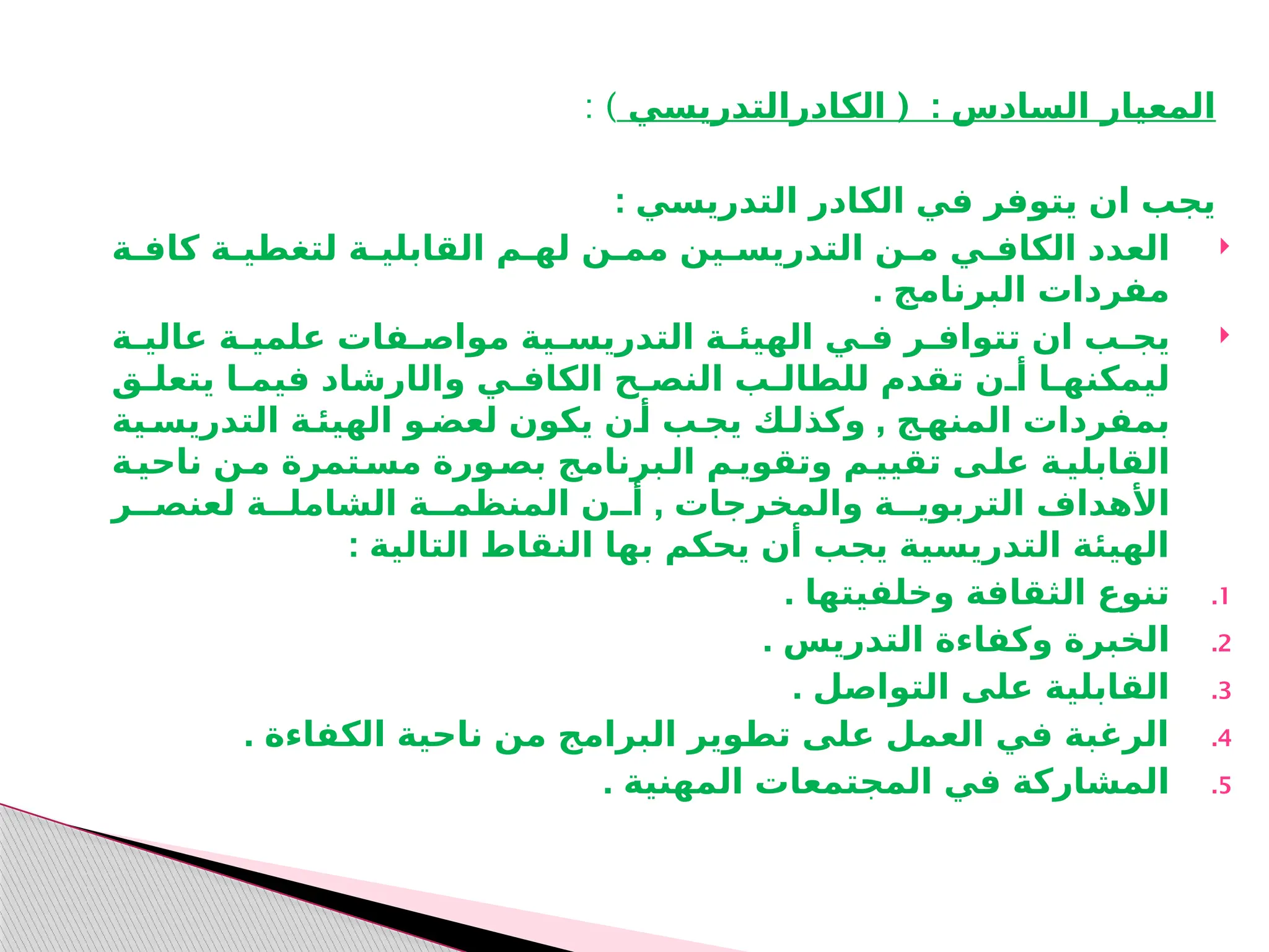 ( :
‫الكادرالتدريسي‬ ‫السادس‬ ‫المعيار‬
: )
: ‫التدريسي‬ ‫الكادر‬ ‫في‬ ‫يتوفر‬ ‫ان‬ ‫يجب‬

‫كافـة‬ ‫لتغطيـة‬ ‫القابليـة‬ ‫لهـم‬ ‫ممـن‬ ‫التدريسـين‬ ‫مـن‬ ‫الكافـي‬ ‫العدد‬
. ‫البرنامج‬ ‫مفردات‬

‫عاليـة‬ ‫علميـة‬ ‫مواصـفات‬ ‫التدريسـية‬ ‫الهيئـة‬ ‫فـي‬ ‫تتوافـر‬ ‫ان‬ ‫يجـب‬
‫وال‬ ‫الكافـي‬ ‫النصـح‬ ‫للطالـب‬ ‫تقدم‬ ‫أـن‬ ‫ليمكنهـا‬
‫ا‬
‫يتعلـق‬ ‫فيمـا‬ ‫رشاد‬
,
‫التدريسـية‬ ‫الهيئـة‬ ‫لعضـو‬ ‫يكون‬ ‫أـن‬ ‫يجـب‬ ‫وكذلـك‬ ‫المنهـج‬ ‫بمفردات‬
‫ـة‬
‫ناحي‬ ‫ـن‬
‫م‬ ‫ـتمرة‬
‫مس‬ ‫ـورة‬
‫بص‬ ‫ـبرنامج‬
‫ال‬ ‫ـم‬
‫وتقوي‬ ‫ـم‬
‫تقيي‬ ‫ـى‬
‫عل‬ ‫ـة‬
‫القابلي‬
,
‫لعنصــر‬ ‫الشاملــة‬ ‫المنظمــة‬ ‫أــن‬ ‫والمخرجات‬ ‫التربويــة‬ ‫األهداف‬
: ‫التالية‬ ‫النقاط‬ ‫بها‬ ‫يحكم‬ ‫أن‬ ‫يجب‬ ‫التدريسية‬ ‫الهيئة‬
.1
. ‫وخلفيتها‬ ‫الثقافة‬ ‫تنوع‬
.2
. ‫التدريس‬ ‫وكفاءة‬ ‫الخبرة‬
.3
. ‫التواصل‬ ‫على‬ ‫القابلية‬
.4
. ‫الكفاءة‬ ‫ناحية‬ ‫من‬ ‫البرامج‬ ‫تطوير‬ ‫على‬ ‫العمل‬ ‫في‬ ‫الرغبة‬
.5
. ‫المهنية‬ ‫المجتمعات‬ ‫في‬ ‫المشاركة‬
 