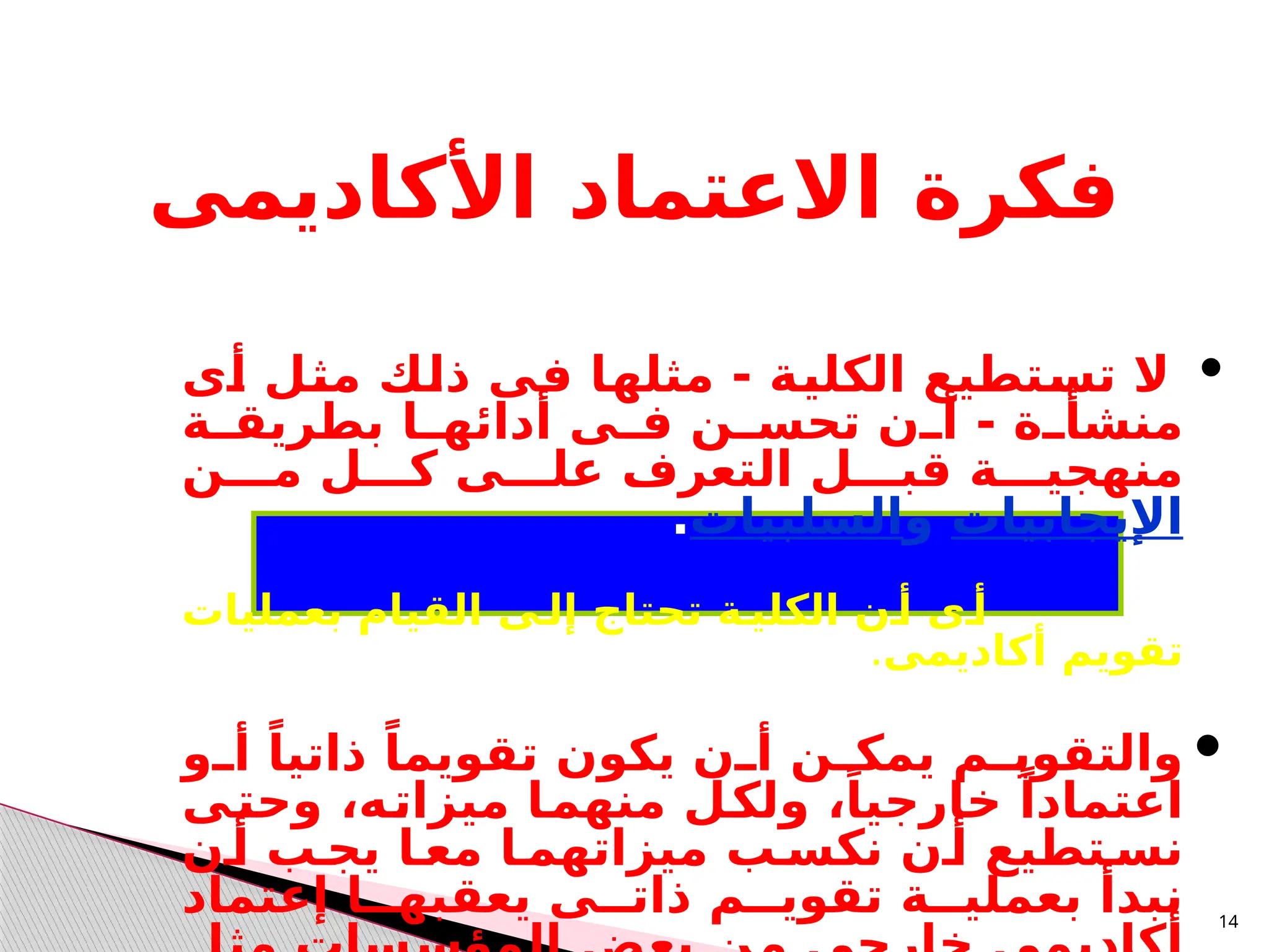 14
‫األكاديمى‬ ‫االعتماد‬ ‫فكرة‬

‫ـى‬
‫أ‬ ‫ـل‬
‫ث‬‫م‬ ‫ـك‬
‫ل‬‫ذ‬ ‫ـى‬
‫ف‬ ‫ـا‬
‫ه‬‫مثل‬ - ‫ـة‬
‫ي‬‫الكل‬ ‫ـتطيع‬
‫س‬‫ت‬ ‫ال‬
‫ـة‬
‫ـ‬‫بطريق‬ ‫ـا‬
‫أدائهـ‬ ‫ـى‬
‫فـ‬ ‫ـن‬
‫تحسـ‬ ‫ـن‬
‫أـ‬ - ‫ـة‬
‫ـ‬‫منشأ‬
‫مـــن‬ ‫كـــل‬ ‫علـــى‬ ‫التعرف‬ ‫قبـــل‬ ‫منهجيـــة‬
‫اإليجابيات‬
‫و‬
‫السلبيات‬
.
‫بعمليات‬ ‫القيام‬ ‫إلـى‬ ‫تحتاج‬ ‫الكليـة‬ ‫أـن‬ ‫أـى‬
‫أكاديمى‬ ‫تقويم‬
.

‫ـو‬
‫ـ‬‫أ‬ ً‫ذاتيا‬ ً‫تقويما‬ ‫يكون‬ ‫ـن‬
‫ـ‬‫أ‬ ‫ـن‬
‫ـ‬‫يمك‬ ‫ـم‬
‫ـ‬‫والتقوي‬
‫ـى‬
‫ت‬‫وح‬ ،‫ـه‬
‫ت‬‫ميزا‬ ‫ـا‬
‫م‬‫منه‬ ‫ـل‬
‫ك‬‫ول‬ ،ً‫خارجيا‬ ً‫اعتمادا‬
‫نكسـب‬ ‫أـن‬ ‫نسـتطيع‬
‫أـن‬ ‫يجـب‬ ‫معـا‬ ‫ميزاتهمـا‬
‫يعقبهــا‬ ‫ذاتــى‬ ‫تقويــم‬ ‫بعمليــة‬ ‫نبدأ‬
‫إ‬
‫عتماد‬
 