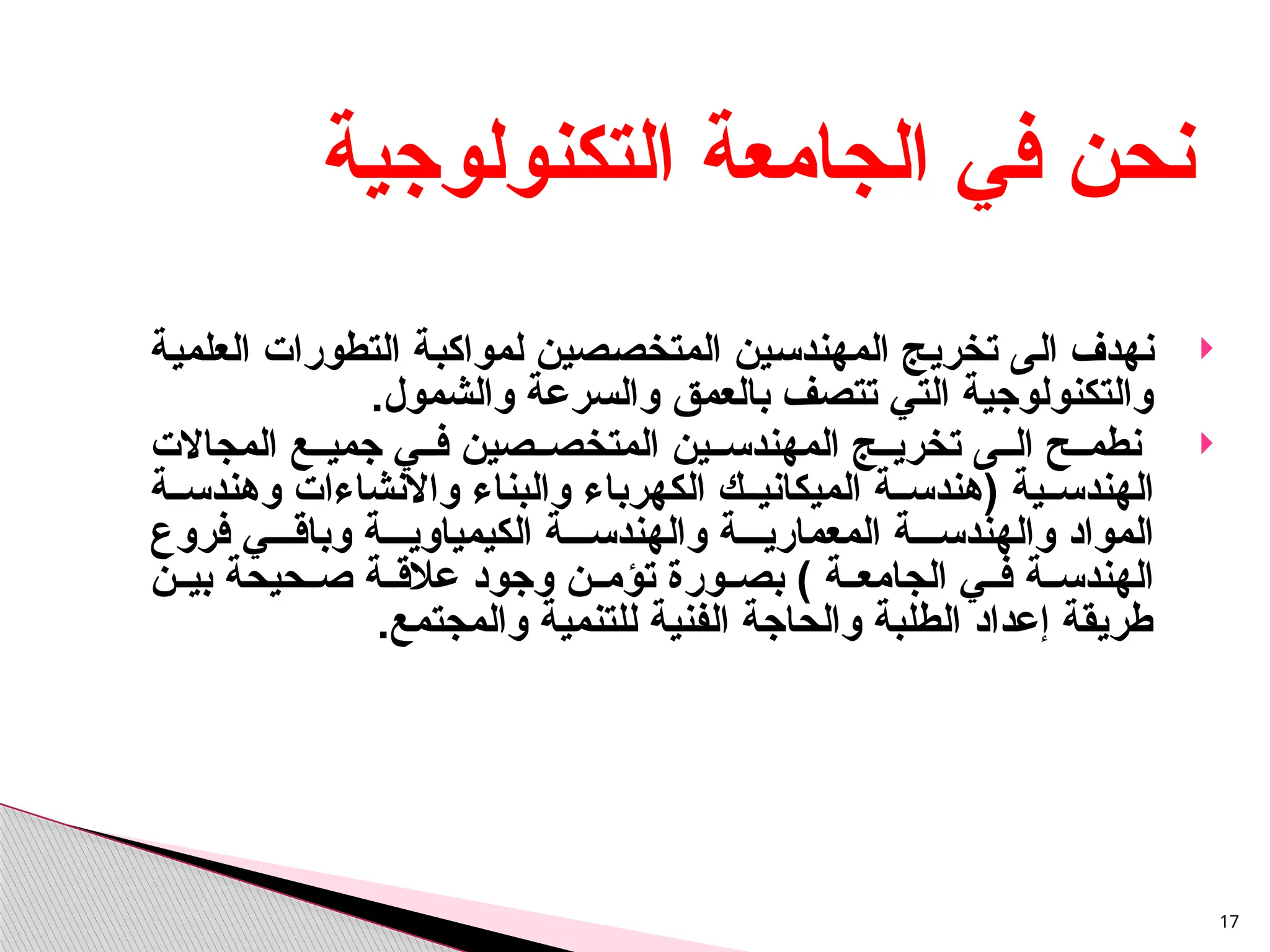 
‫الى‬ ‫نهدف‬
‫العلمية‬ ‫التطورات‬ ‫لمواكبة‬ ‫المتخصصين‬ ‫المهندسين‬ ‫تخريج‬
‫والشمول‬ ‫والسرعة‬ ‫بالعمق‬ ‫تتصف‬ ‫التي‬ ‫والتكنولوجية‬
.

‫ى‬ ‫ال‬ ‫ح‬ ‫نطم‬
‫المجاالت‬ ‫ع‬ ‫جمي‬ ‫ي‬ ‫ف‬ ‫صين‬ ‫المتخص‬ ‫ين‬ ‫المهندس‬ ‫ج‬ ‫تخري‬
‫ية‬ ‫الهندس‬
‫ة‬ ‫وهندس‬ ‫واالنشاءات‬ ‫والبناء‬ ‫الكهرباء‬ ‫ك‬ ‫الميكاني‬ ‫ة‬ ‫(هندس‬
‫فروع‬ ‫ي‬ ‫وباق‬ ‫ة‬ ‫الكيمياوي‬ ‫ة‬ ‫والهندس‬ ‫ة‬ ‫المعماري‬ ‫ة‬ ‫والهندس‬ ‫المواد‬
) ‫ة‬ ‫الجامع‬ ‫ي‬ ‫ف‬ ‫ة‬ ‫الهندس‬
‫ن‬ ‫بي‬ ‫حيحة‬ ‫ص‬ ‫ة‬ ‫عالق‬ ‫وجود‬ ‫ن‬ ‫تؤم‬ ‫ورة‬ ‫بص‬
.‫والمجتمع‬ ‫للتنمية‬ ‫الفنية‬ ‫والحاجة‬ ‫الطلبة‬ ‫إعداد‬ ‫طريقة‬
17
‫التكنولوجية‬ ‫الجامعة‬ ‫في‬ ‫نحن‬
 