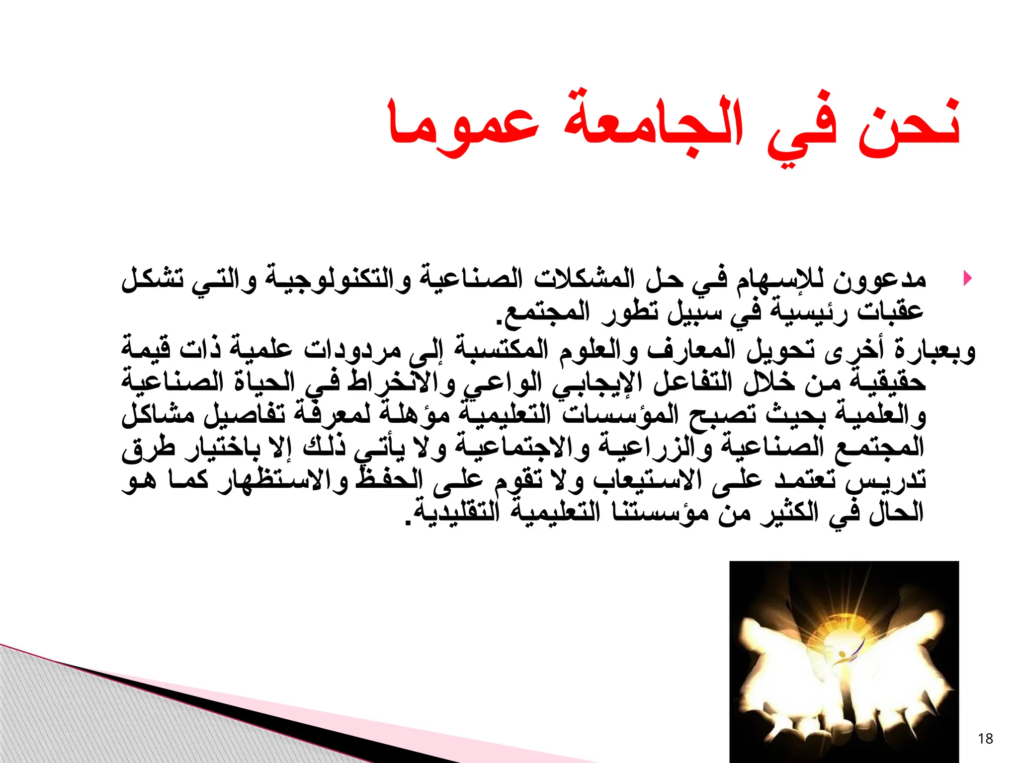 
‫مدعو‬
‫ون‬
‫المش‬ ‫ل‬‫ح‬ ‫ي‬‫ف‬ ‫هام‬‫لإلس‬
‫كالت‬
‫ل‬‫تشك‬ ‫ي‬‫والت‬ ‫ة‬‫والتكنولوجي‬ ‫ناعية‬‫الص‬
‫المجتمع‬ ‫تطور‬ ‫سبيل‬ ‫في‬ ‫رئيسية‬ ‫عقبات‬
.
‫قيمة‬ ‫ذات‬ ‫علمية‬ ‫مردودات‬ ‫إلى‬ ‫المكتسبة‬ ‫والعلوم‬ ‫المعارف‬ ‫تحويل‬ ‫أخرى‬ ‫وبعبارة‬
‫ناعية‬‫الص‬ ‫الحياة‬ ‫ي‬‫ف‬ ‫واالنخراط‬ ‫ي‬‫الواع‬ ‫ي‬‫اإليجاب‬ ‫ل‬‫التفاع‬ ‫خالل‬ ‫ن‬‫م‬ ‫ة‬‫حقيقي‬
‫مشاكل‬ ‫تفاصيل‬ ‫لمعرفة‬ ‫مؤهلة‬ ‫التعليمية‬ ‫المؤسسات‬ ‫تصبح‬ ‫بحيث‬ ‫والعلمية‬
‫طرق‬ ‫باختيار‬ ‫إال‬ ‫ك‬‫ذل‬ ‫ي‬‫يأت‬ ‫وال‬ ‫ة‬‫واالجتماعي‬ ‫ة‬‫والزراعي‬ ‫ناعية‬‫الص‬ ‫ع‬‫المجتم‬
‫و‬ ‫ه‬ ‫ا‬ ‫كم‬ ‫تظهار‬ ‫واالس‬ ‫ظ‬ ‫الحف‬ ‫ى‬ ‫عل‬ ‫تقوم‬ ‫وال‬ ‫تيعاب‬ ‫االس‬ ‫ى‬ ‫عل‬ ‫د‬ ‫تعتم‬ ‫س‬ ‫تدري‬
‫التقليدية‬ ‫التعليمية‬ ‫مؤسستنا‬ ‫من‬ ‫الكثير‬ ‫في‬ ‫الحال‬
.
18
‫عموما‬ ‫الجامعة‬ ‫في‬ ‫نحن‬
 