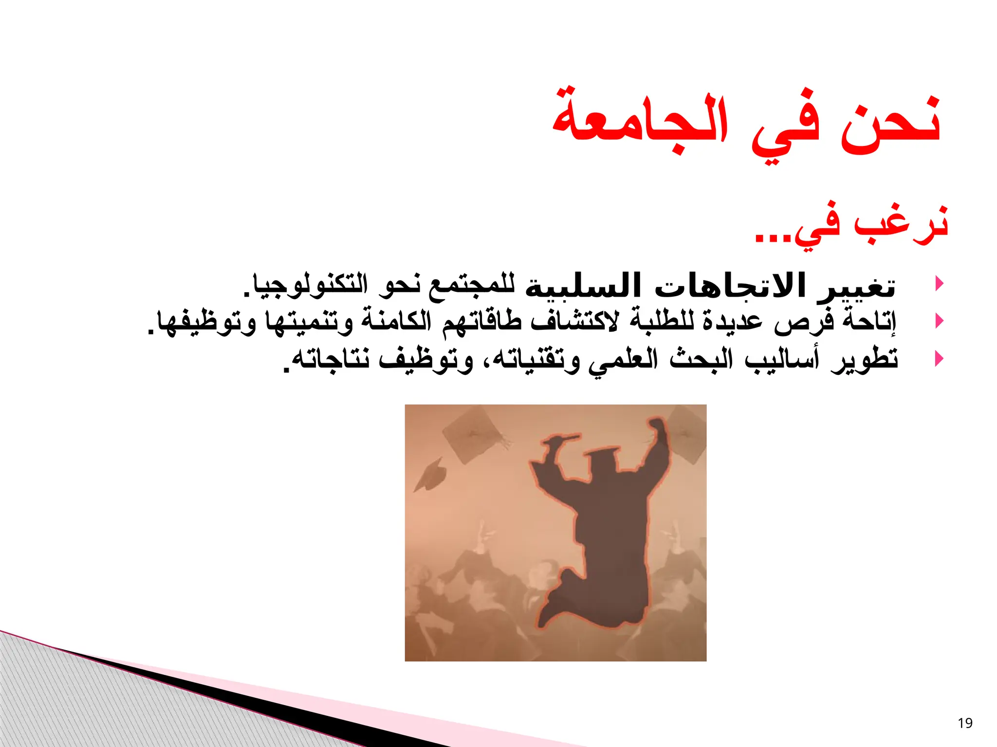 
‫السلبية‬ ‫االتجاهات‬ ‫تغيير‬
‫للمجتمع‬
‫التكنولوجيا‬ ‫نحو‬
.

‫للطلبة‬ ‫عديدة‬ ‫فرص‬ ‫إتاحة‬
‫ال‬
‫وتنم‬ ‫الكامنة‬ ‫طاقاتهم‬ ‫كتشاف‬
.‫وتوظيفها‬ ‫يتها‬

.‫نتاجاته‬ ‫وتوظيف‬ ،‫وتقنياته‬ ‫العلمي‬ ‫البحث‬ ‫أساليب‬ ‫تطوير‬
19
‫الجامعة‬ ‫في‬ ‫نحن‬
...‫في‬ ‫نرغب‬
 