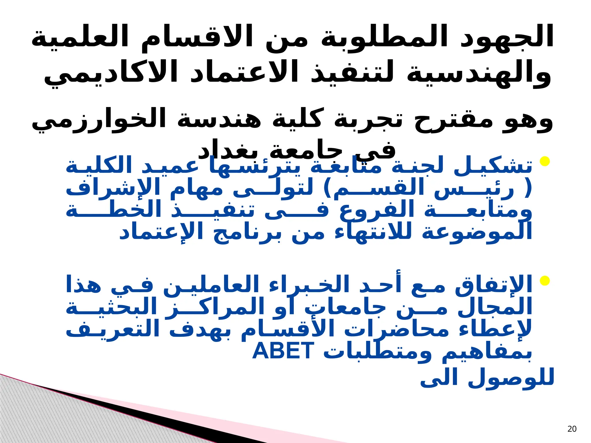 20
‫الجهود‬
‫المطلوبة‬
‫العلمية‬ ‫االقسام‬ ‫من‬
‫االكاديمي‬ ‫االعتماد‬ ‫لتنفيذ‬ ‫والهندسية‬
‫الخوارزمي‬ ‫هندسة‬ ‫كلية‬ ‫تجربة‬ ‫مقترح‬ ‫وهو‬
‫بغداد‬ ‫جامعة‬ ‫في‬ 
‫لجنـة‬ ‫تشكيـل‬
‫يترئسـها‬ ‫متابعـة‬
‫الكليـة‬ ‫عميـد‬
)‫القســـم‬ ‫رئيـــس‬ (
‫اإلشراف‬ ‫مهام‬ ‫لتولـــى‬
‫ومتابعــــة‬
‫الفروع‬
‫الخطــــة‬ ‫تنفيــــذ‬ ‫فــــى‬
‫اإلعتماد‬ ‫برنامج‬ ‫من‬ ‫لالنتهاء‬ ‫الموضوعة‬

‫أحـد‬ ‫مـع‬ ‫اإلتفاق‬
‫هذا‬ ‫فـي‬ ‫العامليـن‬ ‫الخـبراء‬
‫البحثيـــة‬ ‫المراكـــز‬ ‫او‬ ‫جامعات‬ ‫مـــن‬ ‫المجال‬
‫محاضرات‬ ‫إلعطاء‬
‫التعريـف‬ ‫بهدف‬ ‫األقسـام‬
‫ومتطلبات‬ ‫بمفاهيم‬
ABET
‫الى‬ ‫للوصول‬
 