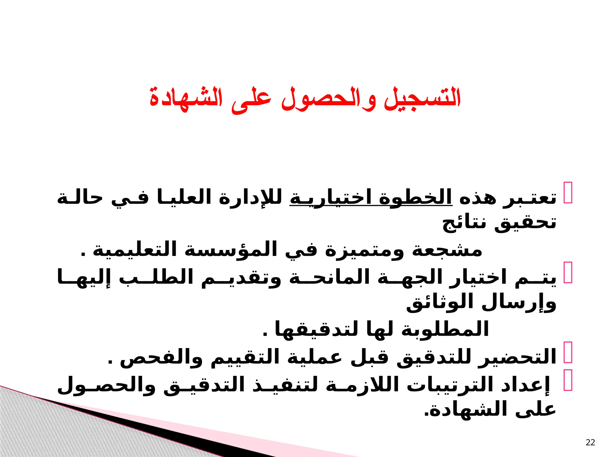 
‫هذه‬ ‫تعتـبر‬
‫اختياريـة‬ ‫الخطوة‬
‫حالـة‬ ‫فـي‬ ‫العليـا‬ ‫لإلدارة‬
‫نتائج‬ ‫تحقيق‬
. ‫التعليمية‬ ‫المؤسسة‬ ‫في‬ ‫ومتميزة‬ ‫مشجعة‬

‫إليهــا‬ ‫الطلــب‬ ‫وتقديــم‬ ‫المانحــة‬ ‫الجهــة‬ ‫اختيار‬ ‫يتــم‬
‫الوثائق‬ ‫وإرسال‬
. ‫لتدقيقها‬ ‫لها‬ ‫المطلوبة‬

. ‫والفحص‬ ‫التقييم‬ ‫عملية‬ ‫قبل‬ ‫للتدقيق‬ ‫التحضير‬

‫ـول‬
‫ـ‬‫والحص‬ ‫ـق‬
‫ـ‬‫التدقي‬ ‫ـذ‬
‫ـ‬‫لتنفي‬ ‫ـة‬
‫ـ‬‫الالزم‬ ‫الترتيبات‬ ‫إعداد‬
.‫الشهادة‬ ‫على‬
22
‫الشهادة‬ ‫على‬ ‫والحصول‬ ‫التسجيل‬
 