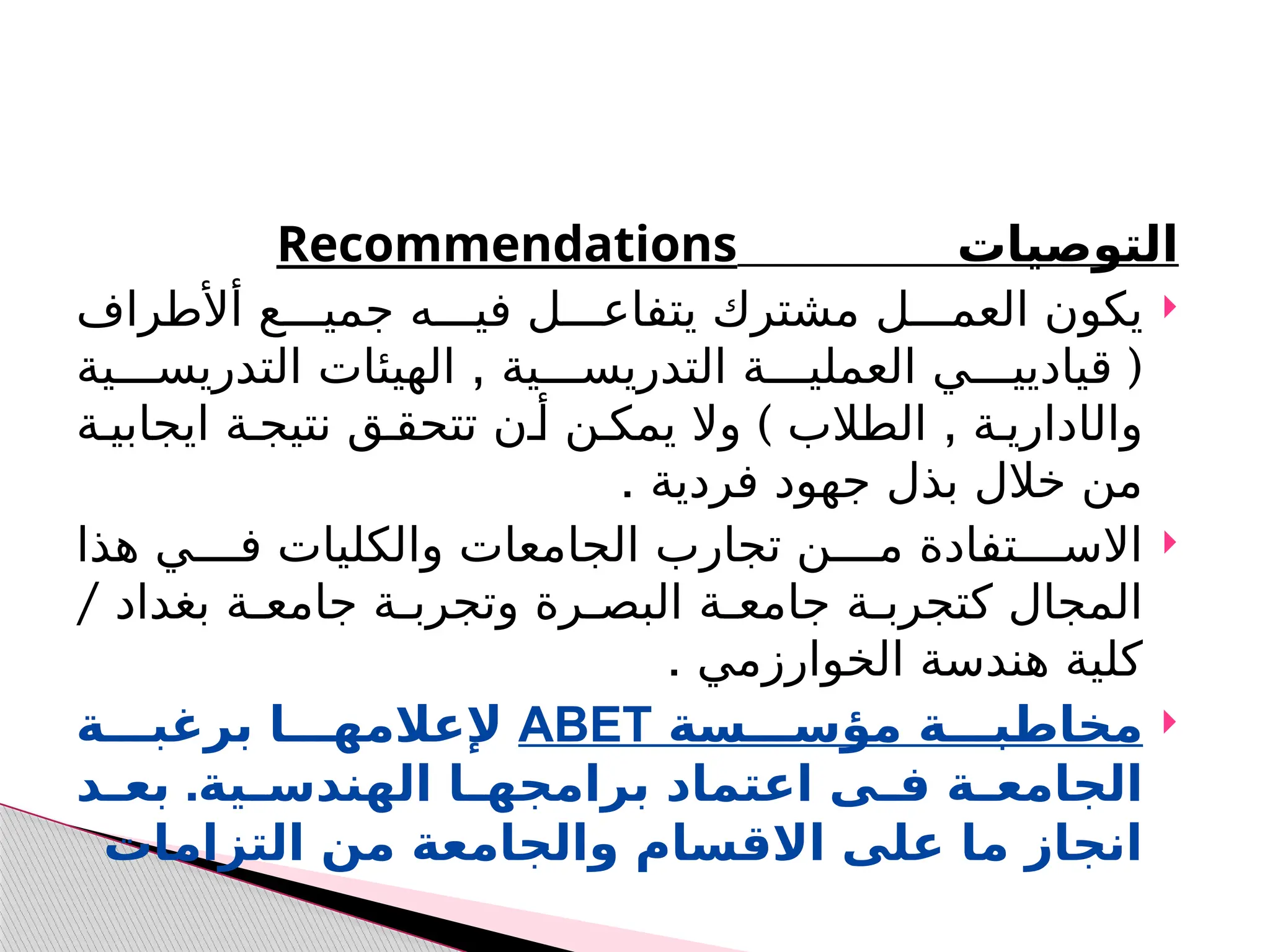 ‫ال‬
‫توصيات‬
Recommendations

‫أألطراف‬ ‫ع‬ ‫جمي‬ ‫ه‬ ‫في‬ ‫ل‬ ‫يتفاع‬ ‫مشترك‬ ‫ل‬ ‫العم‬ ‫يكون‬
(
‫ي‬ ‫قياديي‬
‫ا‬
, ‫ية‬ ‫التدريس‬ ‫ة‬ ‫لعملي‬
‫ا‬
‫لهيئ‬
‫ات‬
‫ية‬ ‫التدريس‬
‫وال‬
‫ا‬
) ,
‫ة‬ ‫ايجابي‬ ‫ة‬ ‫نتيج‬ ‫ق‬ ‫تتحق‬ ‫ن‬ ‫أ‬ ‫ن‬ ‫يمك‬ ‫وال‬ ‫الطالب‬ ‫ة‬ ‫داري‬
. ‫فردية‬ ‫جهود‬ ‫بذل‬ ‫خالل‬ ‫من‬

‫هذا‬ ‫ي‬ ‫ف‬ ‫والكليات‬ ‫الجامعات‬ ‫تجارب‬ ‫ن‬ ‫م‬ ‫تفادة‬ ‫االس‬
/ ‫بغداد‬ ‫ة‬ ‫جامع‬ ‫ة‬ ‫وتجرب‬ ‫رة‬ ‫البص‬ ‫ة‬ ‫جامع‬ ‫ة‬ ‫كتجرب‬ ‫المجال‬
. ‫الخوارزمي‬ ‫هندسة‬ ‫كلية‬

‫مؤســـسة‬ ‫مخاطبـــة‬
ABET
‫برغبـــة‬ ‫إلعالمهـــا‬
‫ال‬
‫ـة‬
‫ـ‬‫جامع‬
‫ـية‬
‫ـ‬‫الهندس‬ ‫ـا‬
‫ـ‬‫برامجه‬ ‫اعتماد‬ ‫ـى‬
‫ـ‬‫ف‬
.
‫ـد‬
‫ـ‬‫بع‬
‫التزامات‬ ‫من‬ ‫والجامعة‬ ‫االقسام‬ ‫على‬ ‫ما‬ ‫انجاز‬
 