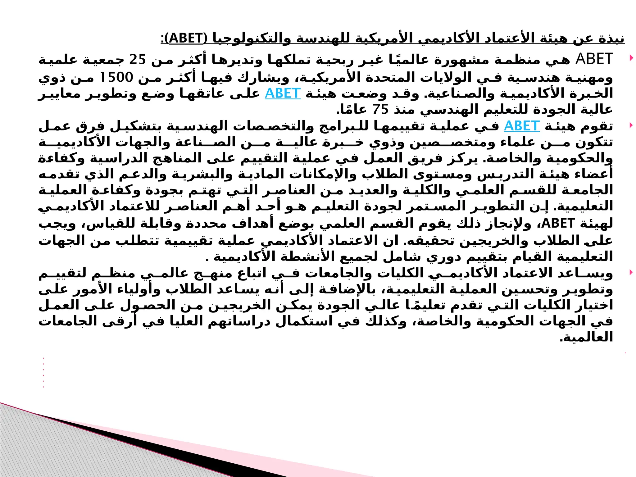‫األمريكية‬ ‫األكاديمي‬ ‫األعتماد‬ ‫هيئة‬ ‫عن‬ ‫نبذة‬
‫والت‬ ‫للهندسة‬
‫كنولوجيا‬
(
ABET
:)

ABET
‫مـن‬ ‫أكثـر‬ ‫وتديرهـا‬ ‫تملكهـا‬ ‫ربحيـة‬ ‫غيـر‬ ‫ـا‬ً‫ي‬‫عالم‬ ‫مشهورة‬ ‫منظمـة‬ ‫هـي‬
25
‫علميـة‬ ‫جمعيـة‬
‫مـن‬ ‫أكثـر‬ ‫فيهـا‬ ‫ويشارك‬ ،‫األمريكيـة‬ ‫المتحدة‬ ‫الواليات‬ ‫فـي‬ ‫هندسـية‬ ‫ـنيـة‬
‫ه‬‫وم‬
1500
‫ذوي‬ ‫مـن‬
.
‫هيئـة‬ ‫وضعـت‬ ‫وقـد‬ ‫والصـناعية‬ ‫األكاديميـة‬ ‫الخـبرة‬
ABET
‫معاييـر‬ ‫وتطويـر‬ ‫وضـع‬ ‫عاتقهـا‬ ‫علـى‬
‫منذ‬ ‫ـي‬
‫س‬‫الهند‬ ‫للتعليم‬ ‫الجودة‬ ‫عالية‬
75
.‫ا‬ً‫م‬‫عا‬

‫هيئـة‬ ‫تقوم‬
ABET
‫عمـل‬ ‫فرق‬ ‫بتشكيـل‬ ‫الهندسـية‬ ‫ـالتخصـصات‬
‫و‬ ‫للـبرامج‬ ‫تقييمهـا‬ ‫عمليـة‬ ‫فـي‬
‫األكاديميـــة‬ ‫والجهات‬ ‫الصـــناعة‬ ‫مـــن‬ ‫عاليـــة‬ ‫ـ‬
‫ة‬‫خـــبر‬ ‫وذوي‬ ‫ومتخصـــصين‬ ‫علماء‬ ‫مـــن‬ ‫تتكون‬
.
‫ـ‬
‫ة‬‫ـ‬
‫ء‬‫وكفا‬ ‫ـية‬
‫س‬‫الدرا‬ ‫ـج‬
‫ه‬‫المنا‬ ‫ـى‬
‫ل‬‫ع‬ ‫ـم‬
‫ي‬‫التقي‬ ‫ـة‬
‫ي‬‫عمل‬ ‫ـي‬
‫ف‬ ‫ـل‬
‫م‬‫الع‬ ‫ـق‬
‫ي‬‫فر‬ ‫ـز‬
‫ك‬‫ير‬ ‫ـة‬
‫ص‬‫ـالخا‬
‫و‬ ‫ـة‬
‫ي‬‫والحكوم‬
‫تقدمـه‬ ‫الذي‬ ‫والدعـم‬ ‫والبشريـة‬ ‫الماديـة‬ ‫واإلمكانات‬ ‫الطالب‬ ‫ومسـتوى‬ ‫التدريـس‬ ‫هيئـة‬ ‫أعضاء‬
‫العم‬ ‫وكفاءـة‬ ‫بجودة‬ ‫تهتـم‬ ‫التـي‬ ‫العناصـر‬ ‫مـن‬ ‫والعديـد‬ ‫والكليـة‬ ‫العلمـي‬ ‫للقسـم‬ ‫الجامعـة‬
‫ل‬
‫يـة‬
.
‫ـ‬
‫ي‬‫األكاديمـ‬ ‫لالعتماد‬ ‫العناصـر‬ ‫أهـم‬ ‫أحـد‬ ‫هـو‬ ‫التعليـم‬ ‫لجودة‬ ‫المسـتمر‬ ‫التطويـر‬ ‫إـن‬ ‫التعليمية‬
‫ـة‬
‫ئ‬‫لهي‬
ABET
‫ـب‬
‫ج‬‫وي‬ ،‫للقياس‬ ‫ـة‬
‫ل‬‫وقاب‬ ‫ـ‬
‫ة‬‫محدد‬ ‫أهداف‬ ‫ـع‬
‫ض‬‫بو‬ ‫ـي‬
‫م‬‫العل‬ ‫ـم‬
‫س‬‫الق‬ ‫يقوم‬ ‫ـك‬
‫ل‬‫ذ‬ ‫وإلنجاز‬ ،
.‫تحقيقه‬ ‫ـن‬
‫ي‬‫والخريج‬ ‫الطالب‬ ‫ـ‬
‫ى‬‫ـ‬
‫ل‬‫ع‬
‫ان‬
‫ـ‬
‫ي‬‫تقييم‬ ‫ـة‬
‫ي‬‫عمل‬ ‫ـي‬
‫م‬‫األكادي‬ ‫االعتماد‬
‫ة‬
‫الجهات‬ ‫ـن‬
‫م‬ ‫ـب‬
‫ل‬‫تتط‬
. ‫األكاديمية‬ ‫األنشطة‬ ‫لجميع‬ ‫شامل‬ ‫دوري‬ ‫بتقييم‬ ‫القيام‬ ‫التعليمية‬

‫لتقييــم‬ ‫منظــم‬ ‫عالمــي‬ ‫منهــج‬ ‫اتباع‬ ‫فــي‬ ‫والجامعات‬ ‫الكليات‬ ‫ـ‬
‫ي‬‫األكاديمــ‬ ‫االعتماد‬ ‫ويســاعد‬
‫علـى‬ ‫األمور‬ ‫وأولياء‬ ‫الطالب‬ ‫يسـاعد‬ ‫أنـه‬ ‫إلـى‬ ‫باإلضافـة‬ ،‫التعليميـة‬ ‫العمليـة‬ ‫وتحسـين‬ ‫وتطويـر‬
‫العمـل‬ ‫علـى‬ ‫الحصـول‬ ‫مـن‬ ‫الخريجيـن‬ ‫يمكـن‬ ‫الجودة‬ ‫عالـي‬ ‫ـا‬ً‫م‬‫تعلي‬ ‫تقدم‬ ‫التـي‬ ‫الكليات‬ ‫اختيار‬
‫الجامعات‬ ‫ـى‬
‫ق‬‫أر‬ ‫ـي‬
‫ف‬ ‫ـا‬
‫ي‬‫العل‬ ‫ـاتهم‬
‫س‬‫درا‬ ‫ـتكمال‬
‫س‬‫ا‬ ‫ـي‬
‫ف‬ ‫ـك‬
‫ل‬‫ـكذ‬
‫و‬ ،‫ـة‬
‫ص‬‫والخا‬ ‫ـة‬
‫ي‬‫الحكوم‬ ‫الجهات‬ ‫ـي‬
‫ف‬
.‫العالمية‬







 