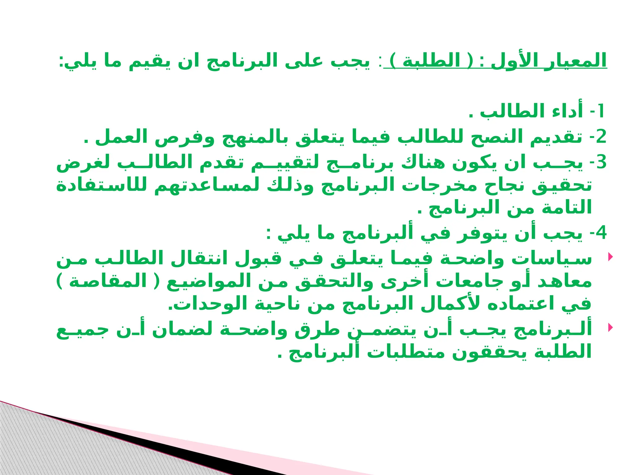 ) ( :
‫الطلبة‬ ‫األول‬ ‫المعيار‬
:
:‫يلي‬ ‫ما‬ ‫يقيم‬ ‫ان‬ ‫البرنامج‬ ‫على‬ ‫يجب‬
1
. -
‫الطالب‬ ‫أداء‬
2
. -
‫العمل‬ ‫وفرص‬ ‫بالمنهج‬ ‫يتعلق‬ ‫فيما‬ ‫للطالب‬ ‫النصح‬ ‫تقديم‬
3
-
‫لغرض‬ ‫الطالــب‬ ‫تقدم‬ ‫لتقييــم‬ ‫برنامــج‬ ‫هناك‬ ‫يكون‬ ‫ان‬ ‫يجــب‬
‫لل‬ ‫ـاعدتهم‬
‫لمس‬ ‫ـك‬
‫وذل‬ ‫ـبرنامج‬
‫ال‬ ‫مخرجات‬ ‫نجاح‬ ‫ـق‬
‫تحقي‬
‫ا‬
‫ـتفادة‬
‫س‬
. ‫البرنامج‬ ‫من‬ ‫التامة‬
4
: -
‫يلي‬ ‫ما‬ ‫ألبرنامج‬ ‫في‬ ‫يتوفر‬ ‫أن‬ ‫يجب‬

‫انتقال‬ ‫قبول‬ ‫فـي‬ ‫يتعلـق‬ ‫فيمـا‬ ‫واضحـة‬ ‫سـياسات‬
‫ا‬
‫مـن‬ ‫لطالـب‬
) (
‫ـة‬
‫المقاص‬ ‫ـع‬
‫المواضي‬ ‫ـن‬
‫م‬ ‫ـق‬
‫والتحق‬ ‫أخرى‬ ‫جامعات‬ ‫ـو‬
‫أ‬ ‫ـد‬
‫معاه‬
.‫الوحدات‬ ‫ناحية‬ ‫من‬ ‫البرنامج‬ ‫ألكمال‬ ‫اعتماده‬ ‫في‬

‫ـع‬
‫ـ‬‫جمي‬ ‫ـن‬
‫ـ‬‫أ‬ ‫لضمان‬ ‫ـة‬
‫ـ‬‫واضح‬ ‫طرق‬ ‫ـن‬
‫ـ‬‫يتضم‬ ‫ـن‬
‫ـ‬‫أ‬ ‫ـب‬
‫ـ‬‫يج‬ ‫ـبرنامج‬
‫ـ‬‫أل‬
. ‫ألبرنامج‬ ‫متطلبات‬ ‫يحققون‬ ‫الطلبة‬
 