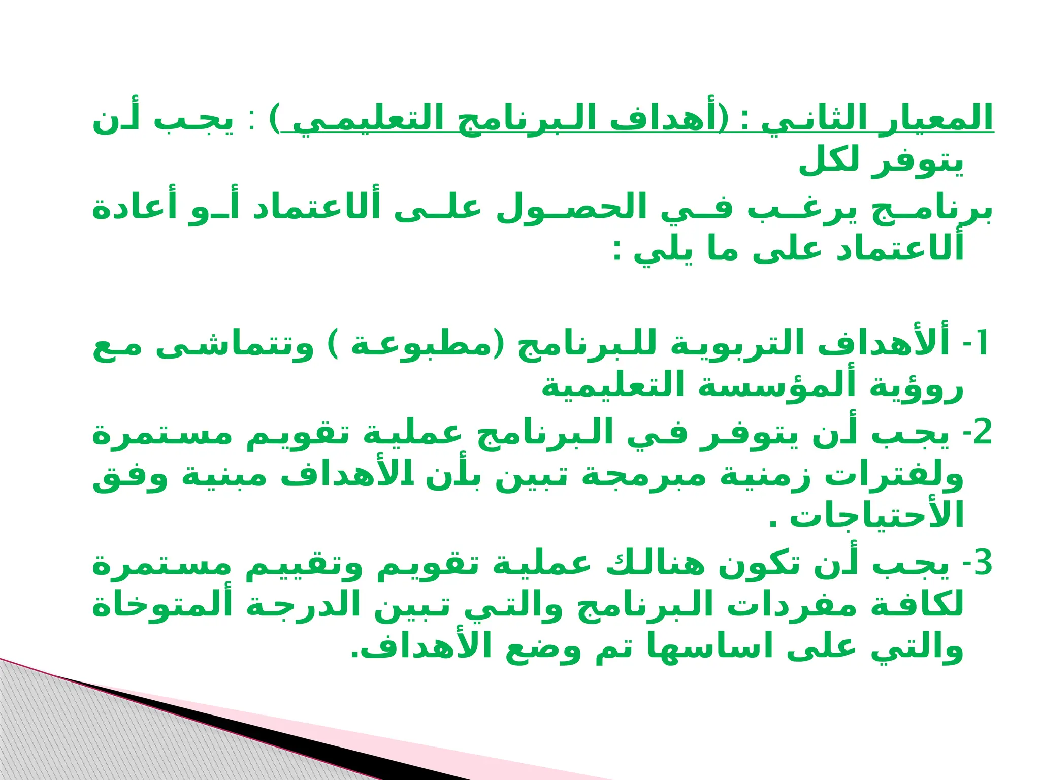 ( :
‫التعليمـي‬ ‫الـبرنامج‬ ‫أهداف‬ ‫الثانـي‬ ‫المعيار‬
)
:
‫أـن‬ ‫يجـب‬
‫لكل‬ ‫يتوفر‬
‫أل‬ ‫علــى‬ ‫الحصــول‬ ‫فــي‬ ‫يرغــب‬ ‫برنامــج‬
‫ا‬
‫أعادة‬ ‫أــو‬ ‫عتماد‬
‫أل‬
‫ا‬
: ‫يلي‬ ‫ما‬ ‫على‬ ‫عتماد‬
1
) ( -
‫مـع‬ ‫وتتماشـى‬ ‫مطبوعـة‬ ‫للـبرنامج‬ ‫التربويـة‬ ‫أألهداف‬
‫التعليمية‬ ‫ألمؤسسة‬ ‫روؤية‬
2
-
‫مسـتمرة‬ ‫تقويـم‬ ‫عمليـة‬ ‫الـبرنامج‬ ‫فـي‬ ‫يتوفـر‬ ‫أـن‬ ‫يجـب‬
‫ـق‬
‫ف‬‫و‬ ‫ـة‬
‫ي‬‫مبن‬ ‫ـألهداف‬
‫ا‬ ‫ـن‬
‫أ‬‫ب‬ ‫ـبين‬
‫ت‬ ‫ـة‬
‫ج‬‫مبرم‬ ‫ـة‬
‫ي‬‫زمن‬ ‫ولفترات‬
. ‫األحتياجات‬
3
-
‫مسـتمرة‬ ‫وتقييـم‬ ‫تقويـم‬ ‫عمليـة‬ ‫هنالـك‬ ‫تكون‬ ‫أـن‬ ‫يجـب‬
‫ألمتوخاة‬ ‫الدرجـة‬ ‫تـبين‬ ‫والتـي‬ ‫الـبرنامج‬ ‫مفردات‬ ‫لكافـة‬
.‫األهداف‬ ‫وضع‬ ‫تم‬ ‫اساسها‬ ‫على‬ ‫والتي‬
 