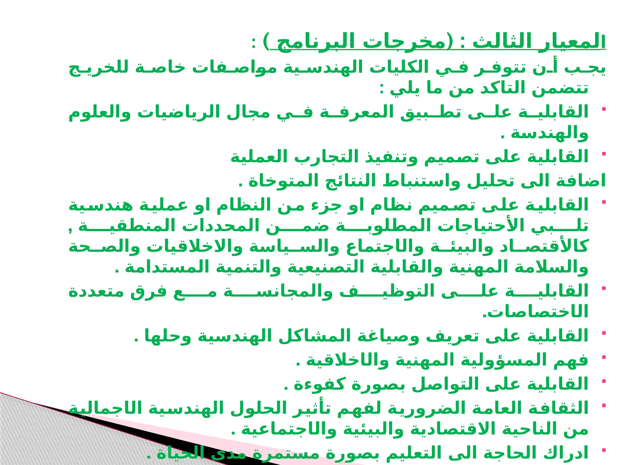 ‫ا‬
( :
‫البرنامج‬ ‫مخرجات‬ ‫الثالث‬ ‫لمعيار‬
)
:
‫للخريـج‬ ‫خاصـة‬ ‫ـاصـفات‬
‫و‬‫م‬ ‫الهندسـية‬ ‫الكليات‬ ‫فـي‬ ‫تتوفـر‬ ‫أـن‬ ‫يجـب‬
: ‫يلي‬ ‫ما‬ ‫من‬ ‫التاكد‬ ‫تتضمن‬

‫والعلوم‬ ‫الرياضيات‬ ‫مجال‬ ‫فــي‬ ‫المعرفــة‬ ‫تطــبيق‬ ‫علــى‬ ‫القابليــة‬
. ‫والهندسة‬

‫العملية‬ ‫التجارب‬ ‫وتنفيذ‬ ‫ـميم‬
‫ص‬‫ت‬ ‫على‬ ‫القابلية‬
. ‫المتوخاة‬ ‫النتائج‬ ‫واستنباط‬ ‫تحليل‬ ‫الى‬ ‫اضافة‬

‫ـية‬
‫هندس‬ ‫ـة‬
‫عملي‬ ‫او‬ ‫النظام‬ ‫ـن‬
‫م‬ ‫جزء‬ ‫او‬ ‫نظام‬ ‫ـميم‬
‫تص‬ ‫ـى‬
‫عل‬ ‫ـة‬
‫القابلي‬
, ‫المنطقيــــة‬ ‫المحددات‬ ‫ضمــــن‬ ‫المطلوبــــة‬ ‫األحتياجات‬ ‫تلــــبي‬
‫وال‬ ‫والبيئــة‬ ‫كاألقتصــاد‬
‫ا‬
‫وا‬ ‫والســياسة‬ ‫جتماع‬
‫ال‬
‫والصــحة‬ ‫خالقيات‬
. ‫المستدامة‬ ‫والتنمية‬ ‫ـنيعية‬
‫ص‬‫الت‬ ‫والقابلية‬ ‫المهنية‬ ‫والسالمة‬

‫متعددة‬ ‫فرق‬ ‫مــــع‬ ‫والمجانســــة‬ ‫التوظيــــف‬ ‫علــــى‬ ‫القابليــــة‬
‫ال‬
‫ا‬
.‫ختصاصات‬

. ‫وحلها‬ ‫الهندسية‬ ‫المشاكل‬ ‫وصياغة‬ ‫تعريف‬ ‫على‬ ‫القابلية‬

‫وال‬ ‫المهنية‬ ‫المسؤولية‬ ‫فهم‬
‫ا‬
. ‫خالقية‬

. ‫كفوءة‬ ‫بصورة‬ ‫التواصل‬ ‫على‬ ‫القابلية‬

‫ال‬ ‫ـية‬
‫س‬‫الهند‬ ‫الحلول‬ ‫ـر‬
‫ي‬‫تأث‬ ‫ـم‬
‫ه‬‫لف‬ ‫ـة‬
‫ي‬‫الضرور‬ ‫ـة‬
‫م‬‫العا‬ ‫ـة‬
‫ف‬‫الثقا‬
‫ا‬
‫ـة‬
‫ي‬‫جمال‬
‫ا‬ ‫الناحية‬ ‫من‬
‫ال‬
‫وال‬ ‫والبيئية‬ ‫قتصادية‬
‫ا‬
. ‫جتماعية‬

. ‫الحياة‬ ‫مدى‬ ‫مستمرة‬ ‫بصورة‬ ‫التعليم‬ ‫الى‬ ‫الحاجة‬ ‫ادراك‬
 