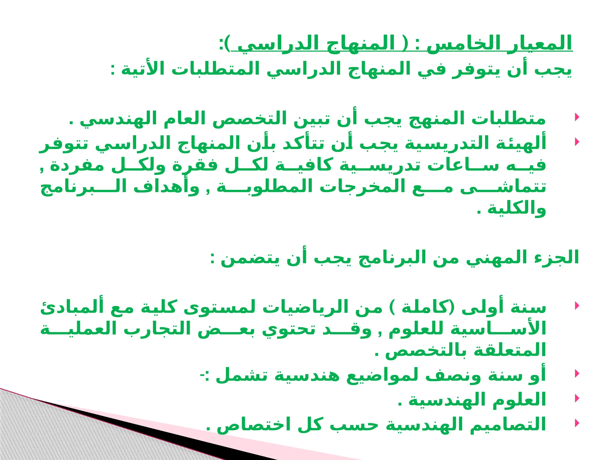 ( :
‫الدراسي‬ ‫المنهاج‬ ‫الخامس‬ ‫المعيار‬
:)
: ‫األتية‬ ‫المتطلبات‬ ‫الدراسي‬ ‫المنهاج‬ ‫في‬ ‫يتوفر‬ ‫أن‬ ‫يجب‬

. ‫الهندسي‬ ‫العام‬ ‫التخصص‬ ‫تبين‬ ‫أن‬ ‫يجب‬ ‫المنهج‬ ‫متطلبات‬

‫ـر‬
‫ف‬‫تتو‬ ‫ـي‬
‫س‬‫الدرا‬ ‫المنهاج‬ ‫ـن‬
‫أ‬‫ب‬ ‫ـد‬
‫ك‬‫تتأ‬ ‫ـن‬
‫أ‬ ‫ـب‬
‫ج‬‫ي‬ ‫ـية‬
‫س‬‫التدري‬ ‫ـة‬
‫ئ‬‫ألهي‬
, ‫مفردة‬ ‫ولكــل‬ ‫فقرة‬ ‫لكــل‬ ‫كافيــة‬ ‫تدريســية‬ ‫ســاعات‬ ‫فيــه‬
,
‫الــــبرنامج‬ ‫وأهداف‬ ‫المطلوبــــة‬ ‫المخرجات‬ ‫مــــع‬ ‫تتماشــــى‬
. ‫والكلية‬
: ‫يتضمن‬ ‫أن‬ ‫يجب‬ ‫البرنامج‬ ‫من‬ ‫المهني‬ ‫الجزء‬

) (
‫ألمبادئ‬ ‫ـع‬
‫م‬ ‫ـة‬
‫ي‬‫كل‬ ‫ـتوى‬
‫س‬‫لم‬ ‫الرياضيات‬ ‫ـن‬
‫م‬ ‫ـة‬
‫ل‬‫كام‬ ‫ـى‬
‫ل‬‫أو‬ ‫ـنة‬
‫س‬
,
‫العمليـــة‬ ‫التجارب‬ ‫بعـــض‬ ‫تحتوي‬ ‫وقـــد‬ ‫للعلوم‬ ‫األســـاسية‬
. ‫بالتخصص‬ ‫المتعلقة‬

‫تشمل‬ ‫هندسية‬ ‫لمواضيع‬ ‫ونصف‬ ‫سنة‬ ‫أو‬
-:

. ‫الهندسية‬ ‫العلوم‬

‫كل‬ ‫حسب‬ ‫الهندسية‬ ‫التصاميم‬
‫ا‬
. ‫ختصاص‬
 